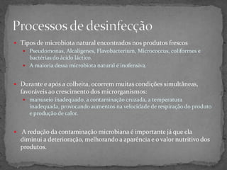  Tipos de microbiota natural encontrados nos produtos frescos
 Pseudomonas, Alcaligenes, Flavobacterium, Micrococcus, coliformes e
bactérias do ácido láctico.
 A maioria dessa microbiota natural é inofensiva.
 Durante e após a colheita, ocorrem muitas condições simultâneas,
favoráveis ao crescimento dos microrganismos:
 manuseio inadequado, a contaminação cruzada, a temperatura
inadequada, provocando aumentos na velocidade de respiração do produto
e produção de calor.
 A redução da contaminação microbiana é importante já que ela
diminui a deterioração, melhorando a aparência e o valor nutritivo dos
produtos.
 