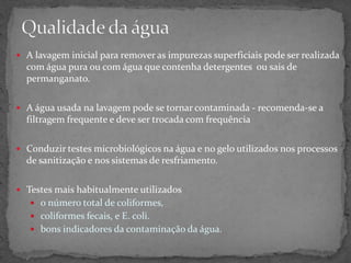  A lavagem inicial para remover as impurezas superficiais pode ser realizada
com água pura ou com água que contenha detergentes ou sais de
permanganato.
 A água usada na lavagem pode se tornar contaminada - recomenda-se a
filtragem frequente e deve ser trocada com frequência
 Conduzir testes microbiológicos na água e no gelo utilizados nos processos
de sanitização e nos sistemas de resfriamento.
 Testes mais habitualmente utilizados
 o número total de coliformes,
 coliformes fecais, e E. coli.
 bons indicadores da contaminação da água.
 