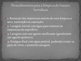  1. Remoção das impurezas através de uma limpeza a
seco, escovação ou aspiração;
 2. Lavagem inicial com água para remover as
impurezas da superfície;
 3. Lavagem com um agente sanificante (geralmente
um agente químico);
 4. Enxágue final com água potável, podendo conter 10
ppm de cloro, e posterior secagem.
 
