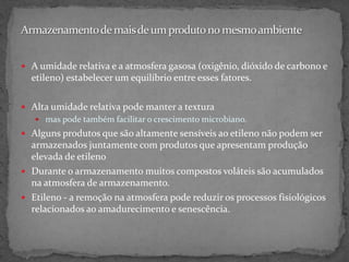  A umidade relativa e a atmosfera gasosa (oxigênio, dióxido de carbono e
etileno) estabelecer um equilíbrio entre esses fatores.
 Alta umidade relativa pode manter a textura
 mas pode também facilitar o crescimento microbiano.
 Alguns produtos que são altamente sensíveis ao etileno não podem ser
armazenados juntamente com produtos que apresentam produção
elevada de etileno
 Durante o armazenamento muitos compostos voláteis são acumulados
na atmosfera de armazenamento.
 Etileno - a remoção na atmosfera pode reduzir os processos fisiológicos
relacionados ao amadurecimento e senescência.
 