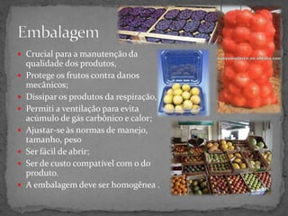  Crucial para a manutenção da
qualidade dos produtos,
 Protege os frutos contra danos
mecânicos;
 Dissipar os produtos da respiração,
 Permiti a ventilação para evita
acúmulo de gás carbônico e calor;
 Ajustar-se às normas de manejo,
tamanho, peso
 Ser fácil de abrir;
 Ser de custo compatível com o do
produto.
 A embalagem deve ser homogênea .
 