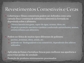  Coberturas e filmes comestíveis podem ser definidos como uma
camada fina e contínua de substância alimentícia formada ou
depositada sobre o alimento,
 Oferece barreira aos gases, vapor-de-água, aromas, óleos, etc,
 Propicia a proteção mecânica e também conduzindo antioxidantes, aromas,
antimicrobianos aos alimentos.
 Podem ser feitos de muitos tipos diferentes de polímero
 pectina, proteínas, óleos, amido, etc.
 podendo ser biodegradáveis e/ou comestíveis, dependendo dos aditivos
utilizados.
 Aplicadas às frutas e hortaliças frescas para melhorar sua aparência e
para evitar perdas de umidade.
 Proteção de produtos minimamente processados
 