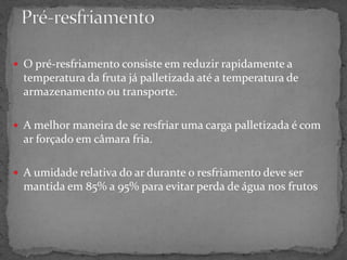  O pré-resfriamento consiste em reduzir rapidamente a
temperatura da fruta já palletizada até a temperatura de
armazenamento ou transporte.
 A melhor maneira de se resfriar uma carga palletizada é com
ar forçado em câmara fria.
 A umidade relativa do ar durante o resfriamento deve ser
mantida em 85% a 95% para evitar perda de água nos frutos
 