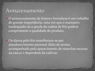  O armazenamento de frutos e hortaliças é um trabalho
de grande importância, uma vez que o manuseio
inadequado ou a queda da cadeia de frio poderá
comprometer a qualidade do produto.
 Os danos pelo frio manifestam-se por
amadurecimento anormal (falta de aroma,
acompanhado pelo aparecimento de manchas escuras
na casca) e dependem da cultivar.
 