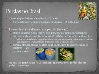  Confederação Nacional da Agricultura (CNA):
 transporte rodoviário de grãos o prejuízo anual - R$ 2,7 bilhões
 Empresa Brasileira de Pesquisa Agropecuária (Embrapa):
 família de classe média joga no lixo, por ano, 182,5 quilos de alimentos
 centrais de abastecimento nacionais 26 milhões de toneladas de alimentos
 suficiente para abastecer 35 milhões de brasileiros, mais do que o dobro dos 14 milhões
que, segundo o IBGE, estão em situação de fome crônica no país.
 restaurantes, lancherias e outros estabelecimentos do gênero. refeições
coletivas - 15%.
 nas casas- 20%.
 No caso dos restaurantes há um atenuante para os donos: por lei, eles não
podem doar sobras
 