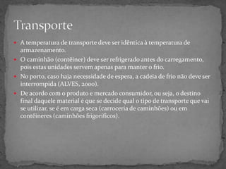  A temperatura de transporte deve ser idêntica à temperatura de
armazenamento.
 O caminhão (contêiner) deve ser refrigerado antes do carregamento,
pois estas unidades servem apenas para manter o frio.
 No porto, caso haja necessidade de espera, a cadeia de frio não deve ser
interrompida (ALVES, 2000).
 De acordo com o produto e mercado consumidor, ou seja, o destino
final daquele material é que se decide qual o tipo de transporte que vai
se utilizar, se é em carga seca (carroceria de caminhões) ou em
contêineres (caminhões frigoríficos).
 