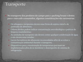  No transporte dos produtos do campo para o packing house e destes
para o mercado consumidor, algumas considerações são necessárias:
 Os reboques e recipientes devem estar livres de sujeira visível e de
partículas de alimentos;
 Odores fétidos podem indicar contaminação microbiológica e práticas de
limpeza insatisfatórias;
 As unidades de transporte não devem conter qualquer condensação de água
e não devem estar úmidas;
 Lacres herméticos são altamente recomendados afim de se evitar a
contaminação ambiental durante o transporte;
 Dispositivos para a monitoração de temperatura precisam ser
implementados afim de se monitorar o desempenho do sistema de
refrigeração.
 