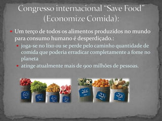  Um terço de todos os alimentos produzidos no mundo
para consumo humano é desperdiçado.:
 joga-se no lixo ou se perde pelo caminho quantidade de
comida que poderia erradicar completamente a fome no
planeta
 atinge atualmente mais de 900 milhões de pessoas.
 