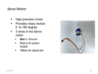 Servo Motor
 High precision motor
 Provides rotary motion
0 to 180 degree
 3 wires in the Servo
motor
 Black is Ground
 Red is for power
supply
 Yellow for signal pin
4/29/2024 106
 