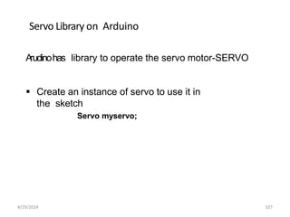 Servo Library on Arduino
A
rudinohas library to operate the servo motor-SERVO
 Create an instance of servo to use it in
the sketch
Servo myservo;
4/29/2024 107
 