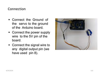 Connection
 Connect the Ground of
the servo to the ground
of the Arduino board.
 Connect the power supply
wire to the 5V pin of the
board.
 Connect the signal wire to
any digital output pin (we
have used pin 8).
4/29/2024 110
 