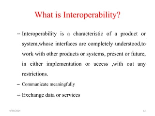 What is Interoperability?
– Interoperability is a characteristic of a product or
system,whose interfaces are completely understood,to
work with other products or systems, present or future,
in either implementation or access ,with out any
restrictions.
– Communicate meaningfully
– Exchange data or services
4/29/2024 12
 