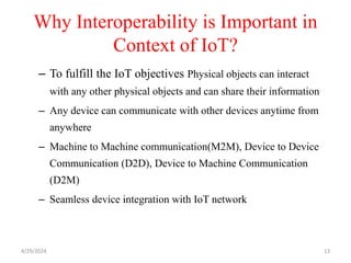 Why Interoperability is Important in
Context of IoT?
– To fulfill the IoT objectives Physical objects can interact
with any other physical objects and can share their information
– Any device can communicate with other devices anytime from
anywhere
– Machine to Machine communication(M2M), Device to Device
Communication (D2D), Device to Machine Communication
(D2M)
– Seamless device integration with IoT network
4/29/2024 13
 