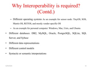 Why Interoperability is required?
(Contd.)
– Different operating systems As an example for sensor node: TinyOS, SOS,
Mantis OS, RETOS, and mostly vendor specific OS
– As an example for personal computer: Windows, Mac, Unix, and Ubuntu
• Different databases: DB2, MySQL, Oracle, PostgreSQL, SQLite, SQL
Server, and Sybase
• Different data representations
• Different control models
• Syntactic or semantic interpretations
4/29/2024 15
 