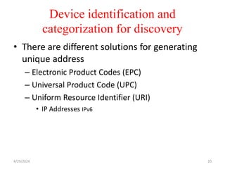 Device identification and
categorization for discovery
• There are different solutions for generating
unique address
– Electronic Product Codes (EPC)
– Universal Product Code (UPC)
– Uniform Resource Identifier (URI)
• IP Addresses IPv6
4/29/2024 20
 