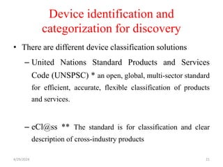 Device identification and
categorization for discovery
• There are different device classification solutions
– United Nations Standard Products and Services
Code (UNSPSC) * an open, global, multi-sector standard
for efficient, accurate, flexible classification of products
and services.
– eCl@ss ** The standard is for classification and clear
description of cross-industry products
4/29/2024 21
 