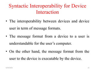 Syntactic Interoperability for Device
Interaction
• The interoperability between devices and device
user in term of message formats.
• The message format from a device to a user is
understandable for the user’s computer.
• On the other hand, the message format from the
user to the device is executable by the device.
4/29/2024 22
 