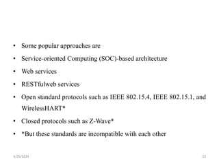 • Some popular approaches are
• Service-oriented Computing (SOC)-based architecture
• Web services
• RESTfulweb services
• Open standard protocols such as IEEE 802.15.4, IEEE 802.15.1, and
WirelessHART*
• Closed protocols such as Z-Wave*
• *But these standards are incompatible with each other
4/29/2024 23
 
