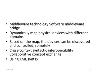 • Middleware technology Software middleware
bridge
• Dynamically map physical devices with different
domains
• Based on the map, the devices can be discovered
and controlled, remotely
• Cross-context syntactic interoperability
Collaborative concept exchange
• Using XML syntax
4/29/2024 24
 