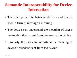 Semantic Interoperability for Device
Interaction
• The interoperability between devices and device
user in term of message’s meaning.
• The device can understand the meaning of user’s
instruction that is sent from the user to the device.
• Similarly, the user can understand the meaning of
device’s response sent from the device
4/29/2024 25
 