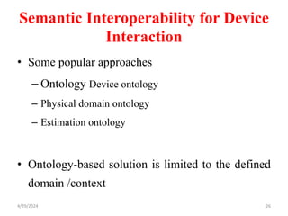 Semantic Interoperability for Device
Interaction
• Some popular approaches
– Ontology Device ontology
– Physical domain ontology
– Estimation ontology
• Ontology-based solution is limited to the defined
domain /context
4/29/2024 26
 