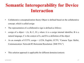 Semantic Interoperability for Device
Interaction
• Collaborative conceptualization theory Object is defined based on the collaborative
concept, which is called cosign
• The representation of a collaborative sign is defined as follows:
• cosign of a object = (A, B, C, D ), where A is a cosign internal identifier, B is a
natural language, C is the context of A, and D is a definition of the object
• As an example of CCTV, cosign = (1234, English, CCTV, “Camera Type: Bullet,
Communication: Network/IP, Horizontal Resolution: 2048 TVL”)
• This solution approach is applicable for different domains/contexts
4/29/2024 27
 
