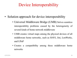 Device Interoperability
• Solution approach for device interoperability
• Universal Middleware Bridge (UMB) Solves seamless
interoperability problems caused by the heterogeneity of
several kinds of home network middleware
• UMB creates virtual maps among the physical devices of all
middleware home networks, such as HAVI, Jini, LonWorks,
and UPnP
• Creates a compatibility among these middleware home
networks
4/29/2024 28
 