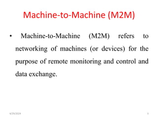 Machine-to-Machine (M2M)
• Machine-to-Machine (M2M) refers to
networking of machines (or devices) for the
purpose of remote monitoring and control and
data exchange.
4/29/2024 3
 