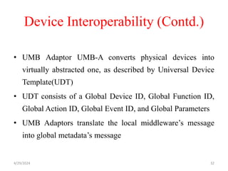 Device Interoperability (Contd.)
• UMB Adaptor UMB-A converts physical devices into
virtually abstracted one, as described by Universal Device
Template(UDT)
• UDT consists of a Global Device ID, Global Function ID,
Global Action ID, Global Event ID, and Global Parameters
• UMB Adaptors translate the local middleware’s message
into global metadata’s message
4/29/2024 32
 