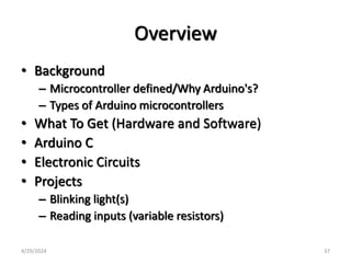 Overview
• Background
– Microcontroller defined/Why Arduino's?
– Types of Arduino microcontrollers
• What To Get (Hardware and Software)
• Arduino C
• Electronic Circuits
• Projects
– Blinking light(s)
– Reading inputs (variable resistors)
4/29/2024 37
 