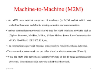 Machine-to-Machine (M2M)
• An M2M area network comprises of machines (or M2M nodes) which have
embedded hardware modules for sensing, actuation and communication.
• Various communication protocols can be used for M2M local area networks such as
ZigBee, Bluetooh, ModBus, M-Bus, Wirless M-Bus, Power Line Communication
(PLC), 6LoWPAN, IEEE 802.15.4, etc.
• The communication network provides connectivity to remote M2M area networks.
• The communication network can use either wired or wireless networks (IPbased).
• While the M2M area networks use either proprietary or non-IP based communication
protocols, the communication network uses IP-based network.
4/29/2024 4
 