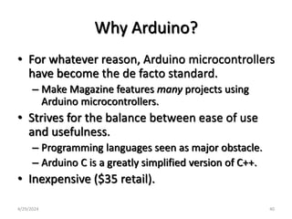 Why Arduino?
• For whatever reason, Arduino microcontrollers
have become the de facto standard.
– Make Magazine features many projects using
Arduino microcontrollers.
• Strives for the balance between ease of use
and usefulness.
– Programming languages seen as major obstacle.
– Arduino C is a greatly simplified version of C++.
• Inexpensive ($35 retail).
4/29/2024 40
 