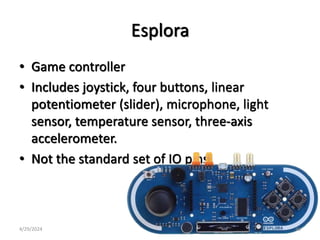 Esplora
• Game controller
• Includes joystick, four buttons, linear
potentiometer (slider), microphone, light
sensor, temperature sensor, three-axis
accelerometer.
• Not the standard set of IO pins.
4/29/2024 46
 