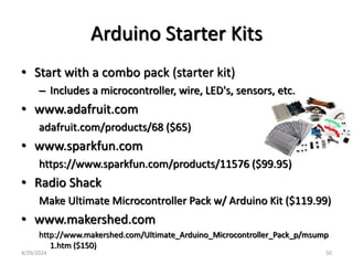 Arduino Starter Kits
• Start with a combo pack (starter kit)
– Includes a microcontroller, wire, LED's, sensors, etc.
• www.adafruit.com
adafruit.com/products/68 ($65)
• www.sparkfun.com
https://www.sparkfun.com/products/11576 ($99.95)
• Radio Shack
Make Ultimate Microcontroller Pack w/ Arduino Kit ($119.99)
• www.makershed.com
http://www.makershed.com/Ultimate_Arduino_Microcontroller_Pack_p/msump
1.htm ($150)
4/29/2024 50
 