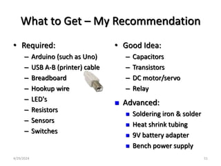What to Get – My Recommendation
• Required:
– Arduino (such as Uno)
– USB A-B (printer) cable
– Breadboard
– Hookup wire
– LED's
– Resistors
– Sensors
– Switches
• Good Idea:
– Capacitors
– Transistors
– DC motor/servo
– Relay
 Advanced:
 Soldering iron & solder
 Heat shrink tubing
 9V battery adapter
 Bench power supply
4/29/2024 51
 