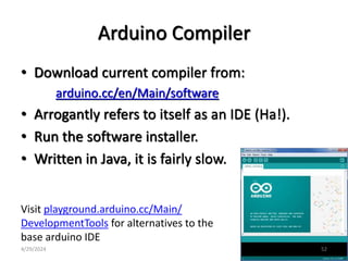 Arduino Compiler
• Download current compiler from:
arduino.cc/en/Main/software
• Arrogantly refers to itself as an IDE (Ha!).
• Run the software installer.
• Written in Java, it is fairly slow.
Visit playground.arduino.cc/Main/
DevelopmentTools for alternatives to the
base arduino IDE
4/29/2024 52
 