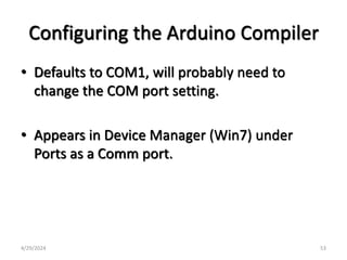 Configuring the Arduino Compiler
• Defaults to COM1, will probably need to
change the COM port setting.
• Appears in Device Manager (Win7) under
Ports as a Comm port.
4/29/2024 53
 