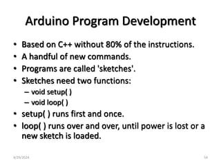 Arduino Program Development
• Based on C++ without 80% of the instructions.
• A handful of new commands.
• Programs are called 'sketches'.
• Sketches need two functions:
– void setup( )
– void loop( )
• setup( ) runs first and once.
• loop( ) runs over and over, until power is lost or a
new sketch is loaded.
4/29/2024 54
 