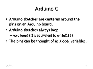Arduino C
• Arduino sketches are centered around the
pins on an Arduino board.
• Arduino sketches always loop.
– void loop( ) {} is equivalent to while(1) { }
• The pins can be thought of as global variables.
4/29/2024 55
 