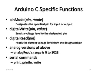 Arduino C Specific Functions
• pinMode(pin, mode)
Designates the specified pin for input or output
• digitalWrite(pin, value)
Sends a voltage level to the designated pin
• digitalRead(pin)
Reads the current voltage level from the designated pin
• analog versions of above
– analogRead's range is 0 to 1023
• serial commands
– print, println, write
4/29/2024 56
 