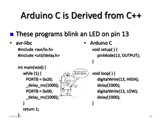 Arduino C is Derived from C++
• avr-libc
#include <avr/io.h>
#include <util/delay.h>
int main(void) {
while (1) {
PORTB = 0x20;
_delay_ms(1000);
PORTB = 0x00;
_delay_ms(1000);
}
return 1;
}
• Arduino C
void setup( ) {
pinMode(13, OUTPUT);
}
void loop( ) {
digitalWrite(13, HIGH);
delay(1000);
digitalWrite(13, LOW);
delay(1000);
}
 These programs blink an LED on pin 13
4/29/2024 58
 