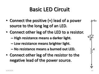 Basic LED Circuit
• Connect the positive (+) lead of a power
source to the long leg of an LED.
• Connect other leg of the LED to a resistor.
– High resistance means a darker light.
– Low resistance means brighter light.
– No resistance means a burned out LED.
• Connect other leg of the resistor to the
negative lead of the power source.
4/29/2024 60
 