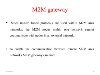 M2M gateway
• Since non-IP based protocols are used within M2M area
networks, the M2M nodes within one network cannot
communicate with nodes in an external network.
• To enable the communication between remote M2M area
networks M2M gateways are used.
4/29/2024 6
 