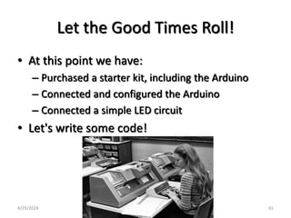 Let the Good Times Roll!
• At this point we have:
– Purchased a starter kit, including the Arduino
– Connected and configured the Arduino
– Connected a simple LED circuit
• Let's write some code!
4/29/2024 61
 