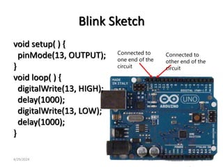 Blink Sketch
void setup( ) {
pinMode(13, OUTPUT);
}
void loop( ) {
digitalWrite(13, HIGH);
delay(1000);
digitalWrite(13, LOW);
delay(1000);
}
Connected to
one end of the
circuit
Connected to
other end of the
circuit
4/29/2024 62
 