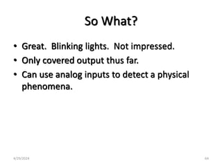 So What?
• Great. Blinking lights. Not impressed.
• Only covered output thus far.
• Can use analog inputs to detect a physical
phenomena.
4/29/2024 64
 