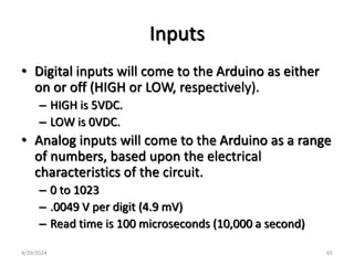 Inputs
• Digital inputs will come to the Arduino as either
on or off (HIGH or LOW, respectively).
– HIGH is 5VDC.
– LOW is 0VDC.
• Analog inputs will come to the Arduino as a range
of numbers, based upon the electrical
characteristics of the circuit.
– 0 to 1023
– .0049 V per digit (4.9 mV)
– Read time is 100 microseconds (10,000 a second)
4/29/2024 65
 
