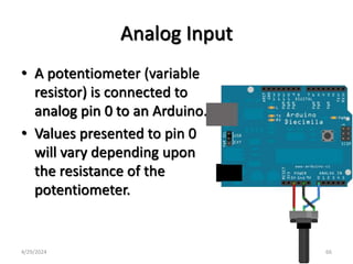 Analog Input
• A potentiometer (variable
resistor) is connected to
analog pin 0 to an Arduino.
• Values presented to pin 0
will vary depending upon
the resistance of the
potentiometer.
4/29/2024 66
 