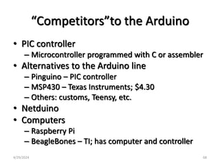 “Competitors”to the Arduino
• PIC controller
– Microcontroller programmed with C or assembler
• Alternatives to the Arduino line
– Pinguino – PIC controller
– MSP430 – Texas Instruments; $4.30
– Others: customs, Teensy, etc.
• Netduino
• Computers
– Raspberry Pi
– BeagleBones – TI; has computer and controller
4/29/2024 68
 