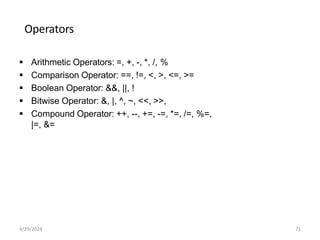 Operators
 Arithmetic Operators: =, +, -, *, /, %
 Comparison Operator: ==, !=, <, >, <=, >=
 Boolean Operator: &&, ||, !
 Bitwise Operator: &, |, ^, ~, <<, >>,
 Compound Operator: ++, --, +=, -=, *=, /=, %=,
|=, &=
4/29/2024 71
 